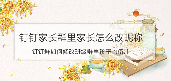 钉钉家长群里家长怎么改昵称 钉钉群如何修改班级群里孩子的备注？